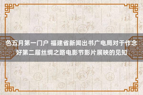 色五月第一门户 福建省新闻出书广电局对于作念好第二届丝绸之路电影节影片展映的见知