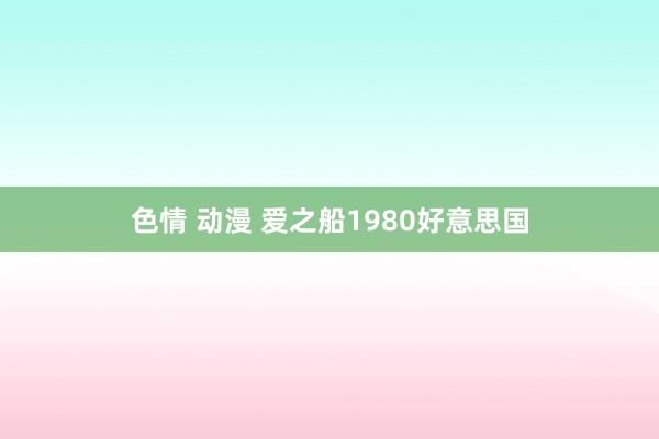 色情 动漫 爱之船1980好意思国